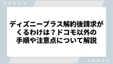 ディズニープラスを解約したのに請求がくるわけは？ドコモ以外の手順や注意点について徹底解説