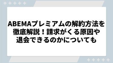 ABEMAプレミアムの解約方法を徹底解説！請求がくる原因や退会できるのかについても